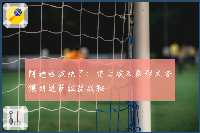 阿迪这波绝了：将古埃及象形文字镌刻进萨拉赫战靴