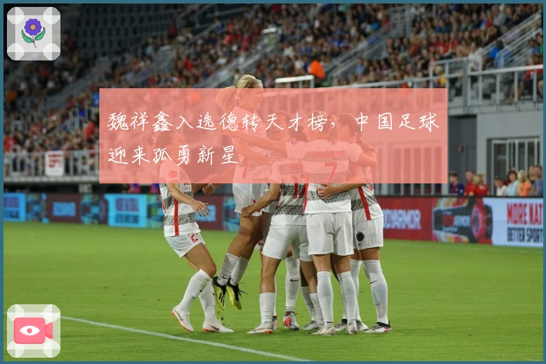 魏祥鑫入选德转天才榜，中国足球迎来孤勇新星