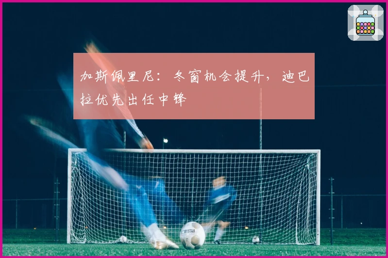 加斯佩里尼：冬窗机会提升，迪巴拉优先出任中锋